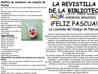 LA REVISTILLALA REVISTILLA
DE LA BIBLIOTECDE LA BIBLIOTEC
Muffins de zanahoria con conejito deMuffins de zanahoria con conejito de
PascuaPascua
El conejo de Pascua es uno de los símbolos más conocidos de
la
Semana Santa. Cuanta con una bonita historia y es el
encargado de
traernos los huevos de chocolate. Te proponemos unos
muffins de
zanahoria en forma de conejito.
Con esta sencilla receta para niños tendrás una magdalena
decorada
para los peques de la casa de forma divertida y sencilla.
Unas magdalenas de zanahoria muy sanas decoradas con
gominolas
para animar a los niños a entrar en la cocina durante las
vacaciones.
Ingredientes
400 gr. de zanahorias
125 gr. de azúcar
375 gr. de harina
125 ml. de aceite
100 ml. de leche
2 huevos
2 cucharaditas de levadura
1 cucharadita de canela
Nata montada
Gominolas para decorar
Preparación de los muffins de zanahoria con conejo de
Pascua
1. Lavar y pelar las zanahorias. Rallarla bien fina con un
rallador y reservarla.
2. Tamizar la harina con la levadura y la canela. Mezcla todo
bien .
3. Echa el aceite y el azúcar en un bol, mézclalo y agrega los
huevos.
Bátelo todo junto y agrega la zanahoria rallada.
¡FELIZ PASCUA!¡FELIZ PASCUA!
La Leyenda del Conejo de PascuaLa Leyenda del Conejo de Pascua
Cuenta la leyenda que hace muchos, muchos, muchos años atrá
Había un conejito muy asustado, escondido en el sepulcro donde de
a Jesucristo. El conejito observaba el cuerpo de Jesús dentro
sepulcro. Se preguntaba quién sería ese señor y por qué tanta
personas lloraban por él. Escuchaba a lo lejos que se trataba d
hijo de Dios. A los dos días, el conejito se despertó asombrad
al ver como Jesús se levantaba. Su asombro fue más grande a
al ver que un Angelito retiraba la gran piedra que tapaba la entr
del sepulcro.  Entonces pudo darse cuenta que ese Señor realme
se trataba del hijo de Dios.
El conejito se puso tan contento que quiso salir corriendo y salta
para contarle la buena nueva a todo el mundo, pero tenía un gr
problema: no sabía hablar. Sin embargo, este conejito saltarí
era muy inteligente, por lo que rápidamente se le ocurrió una solu
pintando un huevito de colores la gente entendería el motivo
de su alegría.
Desde entonces, cada Domingo de Pascua, un conejito deja huevo
chocolate pintados de colores a todos los niños y así le recuerd
al mundo entero que Jesús resucitó.
 