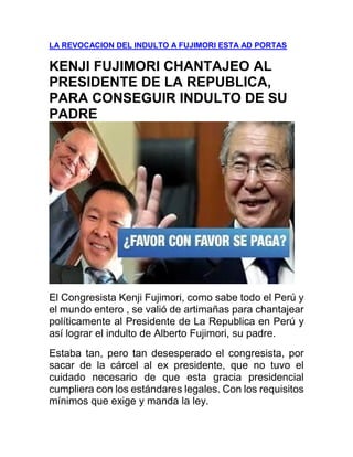 LA REVOCACION DEL INDULTO A FUJIMORI ESTA AD PORTAS
KENJI FUJIMORI CHANTAJEO AL
PRESIDENTE DE LA REPUBLICA,
PARA CONSEGUIR INDULTO DE SU
PADRE
El Congresista Kenji Fujimori, como sabe todo el Perú y
el mundo entero , se valió de artimañas para chantajear
políticamente al Presidente de La Republica en Perú y
así lograr el indulto de Alberto Fujimori, su padre.
Estaba tan, pero tan desesperado el congresista, por
sacar de la cárcel al ex presidente, que no tuvo el
cuidado necesario de que esta gracia presidencial
cumpliera con los estándares legales. Con los requisitos
mínimos que exige y manda la ley.
 