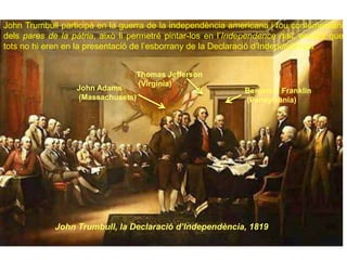 Thomas Jefferson
(Virginia)
John Adams
(Massachusets)
Benjamin Franklin
(Pensylvania)
John Trumbull, la Declaració d’Independència, 1819
John Trumbull participà en la guerra de la independència americana i fou contemporani
dels pares de la pàtria, això li permetré pintar-los en l’Independence hall, encara que
tots no hi eren en la presentació de l’esborrany de la Declaració d’Independència
 