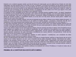 Sostenim com a evidents aquestes veritats: que tots els homes són creats iguals; que són dotats pel seu Creador de certs drets
inalienables; que entre aquests drets hi ha el dret a la vida, a la llibertat i a la recerca de la felicitat; que per garantir aquests drets
s’institueixen entre els homes els governs, els quals obtenen els seus poders legítims del consentiment dels governats; que quan
s’esdevingui que una forma de govern es faci destructora d’aquests principis, el poble té dret a reformar-la o abolir-la i instituir un
nou govern que es fonamenti en els esmentats principis, tot organitzant els seus poders de la forma que segons el seu judici
ofereixi les més grans possibilitats d’aconseguir la seva seguretat i felicitat.
La prudència, és clar, aconsellarà que es canviï per motius lleus i transitoris governs establerts d’antic; i, en efecte, l’experiència
ha demostrat que la humanitat està més disposada a patir, mentre els mals siguin tolerables, que a fer justícia abolint les formes a
que està acostumada. Però quan una llarga sèrie d’abusos i usurpacions, dirigida invariablement al mateix objectiu, demostra el
designi de sotmetre al poble a un despotisme absolut, és el seu dret, és el seu deure, derrocar aquest govern i establir nous
resguards per la seva futura seguretat.
Tal ha estat el sofriment d’aquests colònies; tal és ara la necessitat que les obliga a reformar el seu anterior sistema de govern. La
història de l’actual Rei de la Gran Bretanya és una història de repetits greuges i usurpacions, encaminats tots ells cap a
l’establiment d’una tirania absoluta sobre aquests estats. Per provar això, sotmetem els fets al judici d’un món imparcial [...].
En cada etapa d’aquestes opressions, hem demanat justícia en els termes més humils: a les nostres repetides peticions se’ns ha
contestat només amb repetits greuges. Un Príncep, el caràcter del qual, queda assenyalat en cadascun dels actes que defineixen
a un tirà, no és digne de ser el governant d’un poble lliure.
Tampoc hem deixat de dirigir-nos als nostres germans britànics. Els hem previngut de temps en temps, de les temptatives del seu
poder legislatiu per englobar-nos en una jurisdicció injustificable. Els hem recordat les circumstàncies de la nostra emigració i
raure on som. Hem apel·lat al seu innat sentit de justícia i magnanimitat, i els hem conjurat, pels vincles del nostre parentesc a
repudiar aquestes usurpacions, les quals interrompran inevitablement les nostres relacions i correspondència. També ells han
estat sords a la veu de la justícia i de la consanguinitat.
Hem, doncs, de convenir en la necessitat que estableix la nostra separació i considerar-los, com considerem les altres
col·lectivitats humanes: enemics en la guerra i amics en la pau.
Per tant, els Representants dels Estats Units d’Amèrica, convocats en Congrés General, apel·lant al Jutge Suprem del món per la
rectitud de les nostres intencions, en nom i per la l’autoritat del bon poble d’aquestes Colònies, solemnement fem públic i
declarem: Que aquestes Colònies Unides, són, i han de ser per dret, Estats Lliures i Independents; que queden lliures de tota
lleialtat a la Corona Britànica, i que tota vinculació política entre elles i l’Estat de la Gran Bretanya queda i ha de quedar totalment
dissolta; i que, com Estats Lliures o Independents, tenen ple dret per fer la guerra, concertar la pau, concertar aliances, establir el
comerç i efectuar els actes i providències a que tenen dret els Estats Independents.
I en suport d’aquesta Declaració, amb absoluta confiança en al protecció de la Divina Providència, hi invertim la nostra vida, la
nostra hisenda i el nostre sagrat honor.
PREAMBUL DE LA CONSTITUCIÓ DELS ESTATS UNITS D’AMÈRICA
 