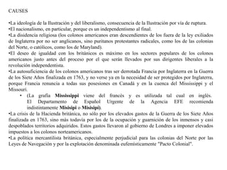 CAUSES
•La ideología de la Ilustración y del liberalismo, consecuencia de la Ilustración por vía de ruptura.
•El nacionalismo, en particular, porque es un independentismo al final.
•La disidencia religiosa (los colonos americanos eran descendientes de los fuera de la ley exiliados
de Inglaterra por no ser anglicanos, sino puritanos protestantes radicales, como los de las colonias
del Norte, o católicos, como los de Maryland).
•El deseo de igualdad con los británicos es máximo en los sectores populares de los colonos
americanos justo antes del proceso por el que serán llevados por sus dirigentes liberales a la
revolución independentista.
•La autosuficiencia de los colonos americanos tras ser derrotada Francia por Inglaterra en la Guerra
de los Siete Años finalizada en 1763, y no verse ya en la necesidad de ser protegidos por Inglaterra,
porque Francia renuncia a todas sus posesiones en Canadá y en la cuenca del Mississippi y el
Missouri.
• (La grafía Mississippi viene del francés y es utilizada tal cual en inglés.
El Departamento de Español Urgente de la Agencia EFE recomienda
indistintamente Misisipi o Misisipí).
•La crisis de la Hacienda británica, no sólo por los elevados gastos de la Guerra de los Siete Años
finalizada en 1763, sino más todavía por los de la ocupación y guarnición de los inmensos y casi
despoblados territorios adquiridos. Estos gastos llevaron al gobierno de Londres a imponer elevados
impuestos a los colonos norteamericanos.
•La política mercantilista británica, especialmente perjudicial para las colonias del Norte por las
Leyes de Navegación y por la explotación denominada eufemísticamente "Pacto Colonial".
 