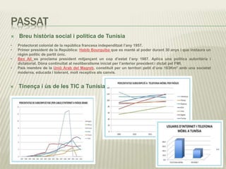 PASSAT
 Breu història social i política de Tunísia
 Tinença i ús de les TIC a Tunísia
• Protectorat colonial de la república francesa independitzat l’any 1957.
• Primer president de la República: Habib Bourguiba que es manté al poder durant 30 anys i que instaura un
règim polític de partit únic.
• Ben Alí es proclama president mitjançant un cop d’estat l’any 1987. Aplica una política autoritària i
dictatorial. Dóna continuïtat al neoliberalisme iniciat per l’anterior president i dictat pel FMI.
• País membre de la Unió Àrab del Magreb, constituït per un territori petit d’uns 163Km2 amb una societat
moderna, educada i tolerant, molt receptiva als canvis.
 