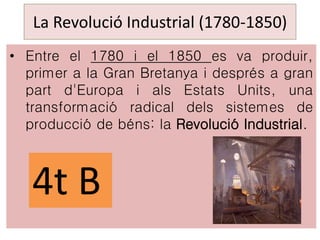 La Revolució Industrial (1780-1850)
• Entre el 1780 i el 1850 es va produir,
primer a la Gran Bretanya i després a gran
part d'Europa i als Estats Units, una
transformació radical dels sistemes de
producció de béns: la Revolució Industrial.
4t B
 