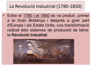 La Revolució Industrial (1780-1850)
• Entre el 1780 i el 1850 es va produir, primer
a la Gran Bretanya i després a gran part
d'Europa i als Estats Units, una transformació
radical dels sistemes de producció de béns:
la Revolució Industrial.

 