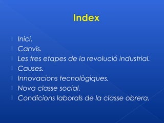    Inici.
   Canvis.
   Les tres etapes de la revolució industrial.
   Causes.
   Innovacions tecnològiques.
   Nova classe social.
   Condicions laborals de la classe obrera.
 