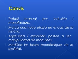    Treball    manual   per   industria  i
    manufactura.
   Marcà una nova etapa en el curs de la
    història.
   Agricultors i ramaders passen a ser
    manipuladors de màquines.
   Modifica les bases econòmiques de la
    societat.
 