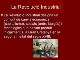 La Revolució Industrial
 La Revolució Industrial designa un

conjunt de canvis econòmics
(capitalisme), socials (ordre burgès) i
tecnològics que es van produir
inicialment a la Gran Bretanya en la
segona meitat del segle XVIII.

 