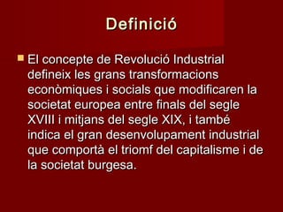 Definició
 El concepte de Revolució Industrial

defineix les grans transformacions
econòmiques i socials que modificaren la
societat europea entre finals del segle
XVIII i mitjans del segle XIX, i també
indica el gran desenvolupament industrial
que comportà el triomf del capitalisme i de
la societat burgesa.

 