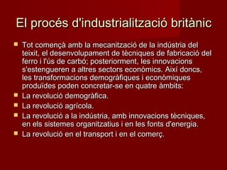 El procés d'industrialització britànic







Tot començà amb la mecanització de la indústria del
teixit, el desenvolupament de tècniques de fabricació del
ferro i l'ús de carbó; posteriorment, les innovacions
s'estengueren a altres sectors econòmics. Així doncs,
les transformacions demogràfiques i econòmiques
produïdes poden concretar-se en quatre àmbits:
La revolució demogràfica.
La revolució agrícola.
La revolució a la indústria, amb innovacions tècniques,
en els sistemes organitzatius i en les fonts d'energia.
La revolució en el transport i en el comerç.

 