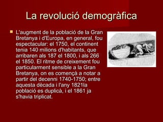La revolució demogràfica


L'augment de la població de la Gran
Bretanya i d'Europa, en general, fou
espectacular: el 1750, el continent
tenia 140 milions d'habitants, que
arribaren als 187 el 1800, i als 266
el 1850. El ritme de creixement fou
particularment sensible a la Gran
Bretanya, on es començà a notar a
partir del decenni 1740-1750; entre
aquesta dècada i l'any 1821la
població es duplicà, i el 1861 ja
s'havia triplicat.

 