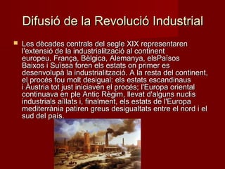 Difusió de la Revolució Industrial


Les dècades centrals del segle XIX representaren
l'extensió de la industrialització al continent
europeu. França, Bèlgica, Alemanya, elsPaïsos
Baixos i Suïssa foren els estats on primer es
desenvolupà la industrialització. A la resta del continent,
el procés fou molt desigual: els estats escandinaus
i Àustria tot just iniciaven el procés; l'Europa oriental
continuava en ple Antic Règim, llevat d'alguns nuclis
industrials aïllats i, finalment, els estats de l'Europa
mediterrània patiren greus desigualtats entre el nord i el
sud del país.

 