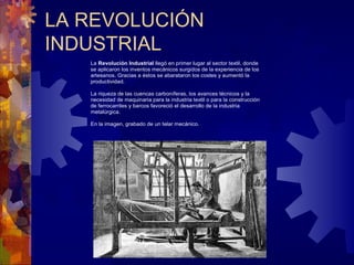 LA REVOLUCIÓN
INDUSTRIAL
La Revolución Industrial llegó en primer lugar al sector textil, donde
se aplicaron los inventos mecánicos surgidos de la experiencia de los
artesanos. Gracias a éstos se abarataron los costes y aumentó la
productividad.
La riqueza de las cuencas carboníferas, los avances técnicos y la
necesidad de maquinaria para la industria textil o para la construcción
de ferrocarriles y barcos favoreció el desarrollo de la industria
metalúrgica.
En la imagen, grabado de un telar mecánico.
 
