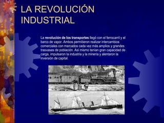 LA REVOLUCIÓN
INDUSTRIAL
La revolución de los transportes llegó con el ferrocarril y el
barco de vapor. Ambos permitieron realizar intercambios
comerciales con mercados cada vez más amplios y grandes
trasvases de población. Así mismo tenían gran capacidad de
carga, impulsaron la industria y la minería y alentaron la
inversión de capital.
 