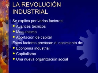 LA REVOLUCIÓN
INDUSTRIAL
Se explica por varios factores:
 Avances técnicos
 Maquinismo
 Aportación de capital
Estos factores provocan el nacimiento de:
 Economía industrial
 Capitalismo
 Una nueva organización social
 