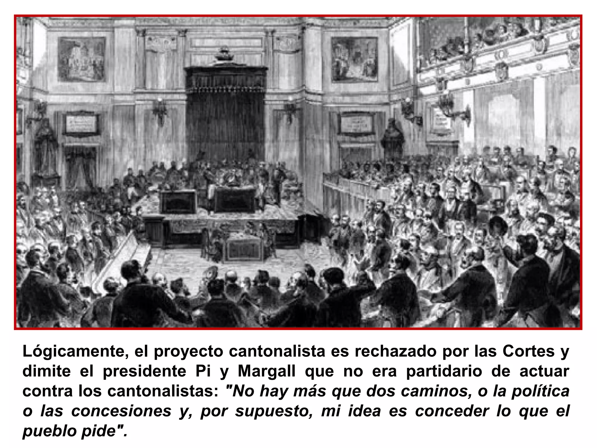 Lógicamente, el proyecto cantonalista es rechazado por las Cortes y
dimite el presidente Pi y Margall que no era partidario de actuar
contra los cantonalistas: "No hay más que dos caminos, o la política
o las concesiones y, por supuesto, mi idea es conceder lo que el
pueblo pide".
 