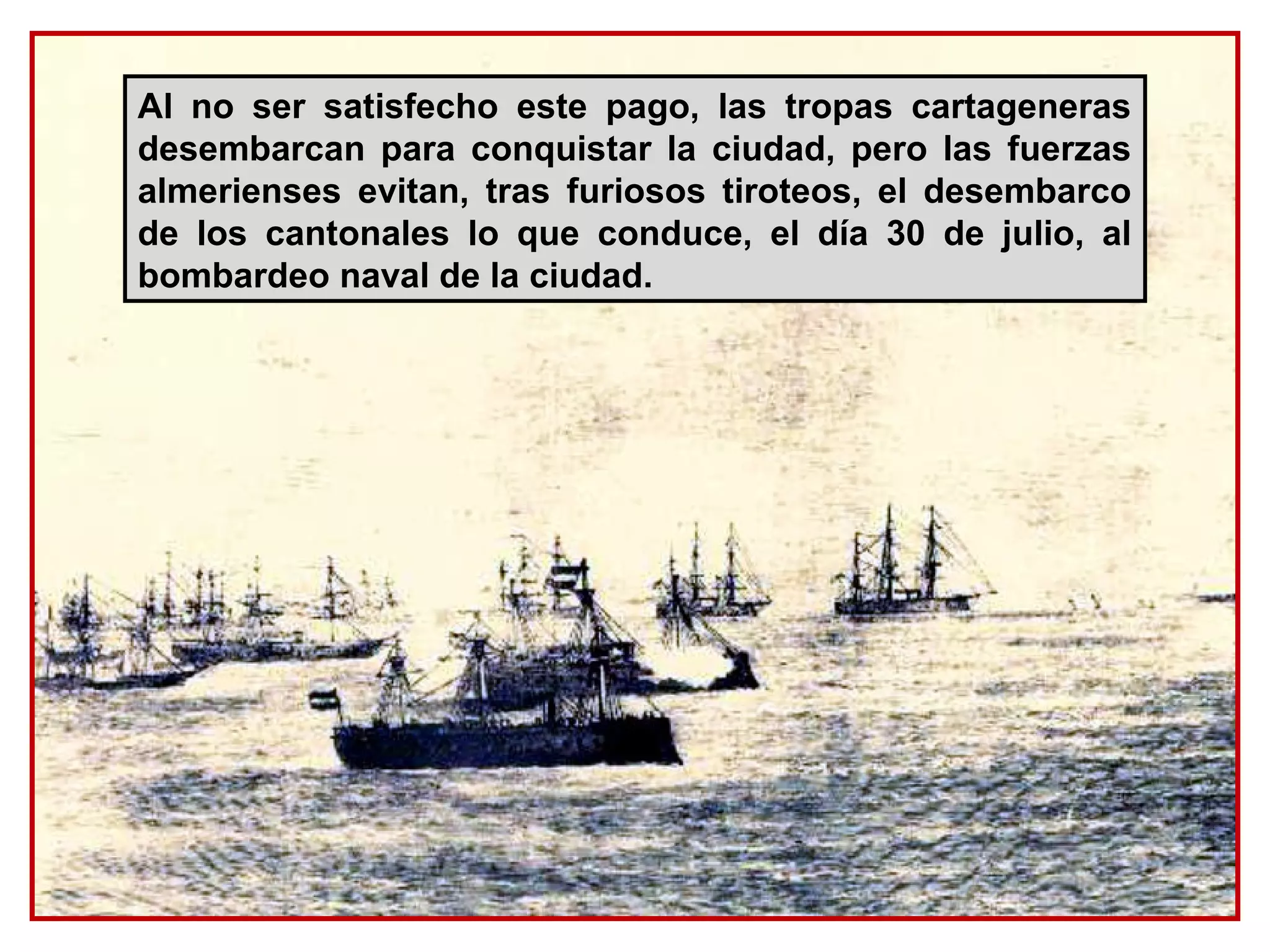 Al no ser satisfecho este pago, las tropas cartageneras
desembarcan para conquistar la ciudad, pero las fuerzas
almerienses evitan, tras furiosos tiroteos, el desembarco
de los cantonales lo que conduce, el día 30 de julio, al
bombardeo naval de la ciudad.
 