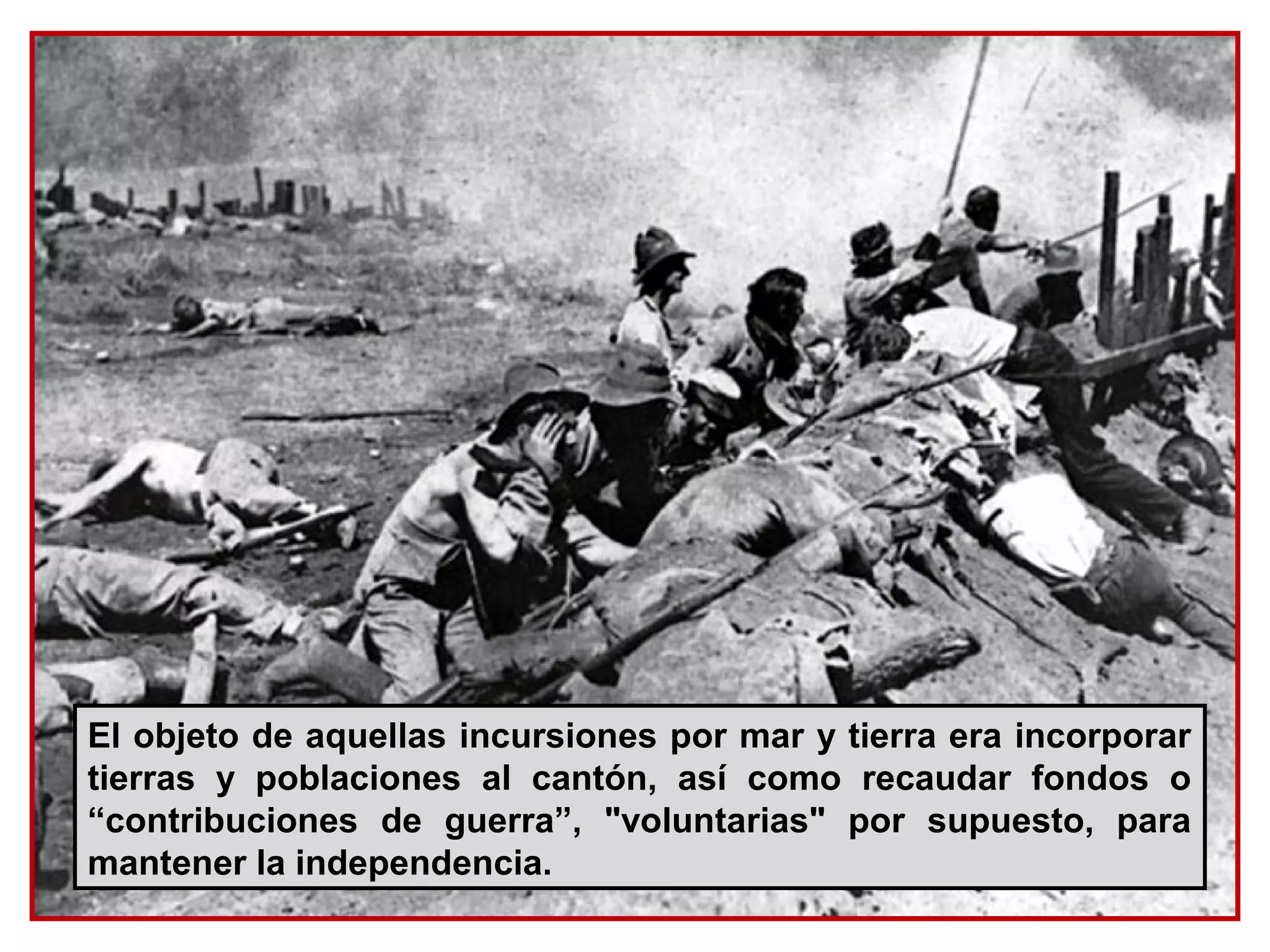 El objeto de aquellas incursiones por mar y tierra era incorporar
tierras y poblaciones al cantón, así como recaudar fondos o
“contribuciones de guerra”, "voluntarias" por supuesto, para
mantener la independencia.
 