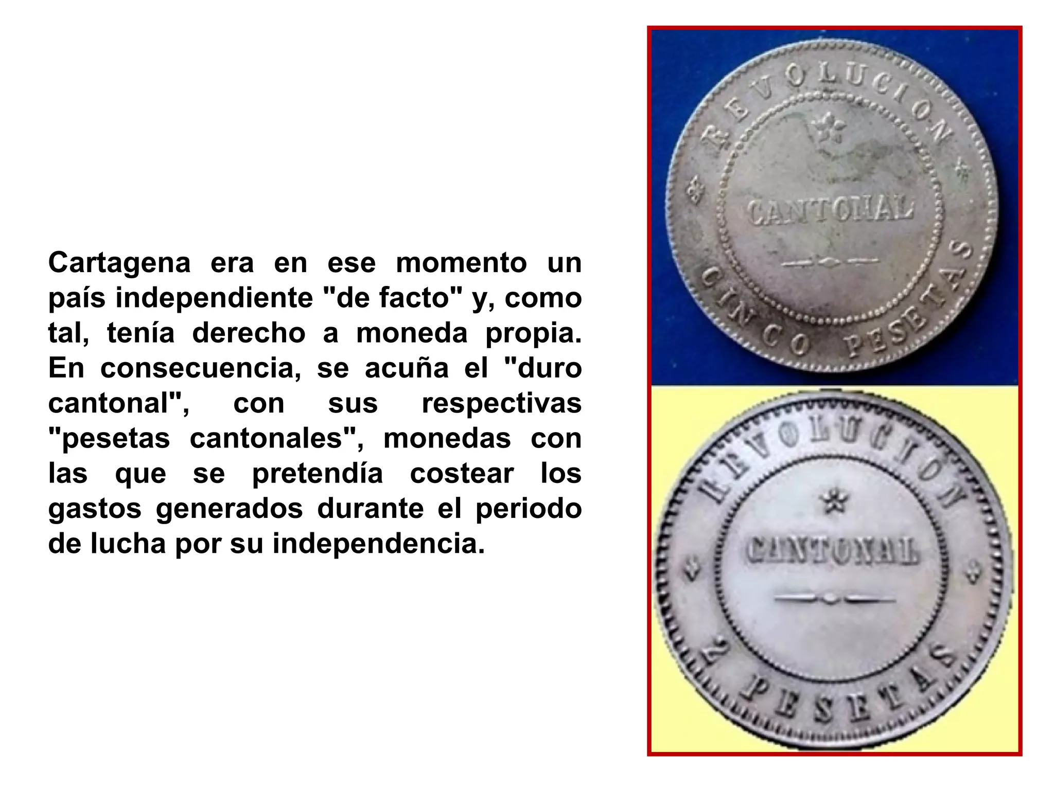 Cartagena era en ese momento un
país independiente "de facto" y, como
tal, tenía derecho a moneda propia.
En consecuencia, se acuña el "duro
cantonal", con sus respectivas
"pesetas cantonales", monedas con
las que se pretendía costear los
gastos generados durante el periodo
de lucha por su independencia.
 