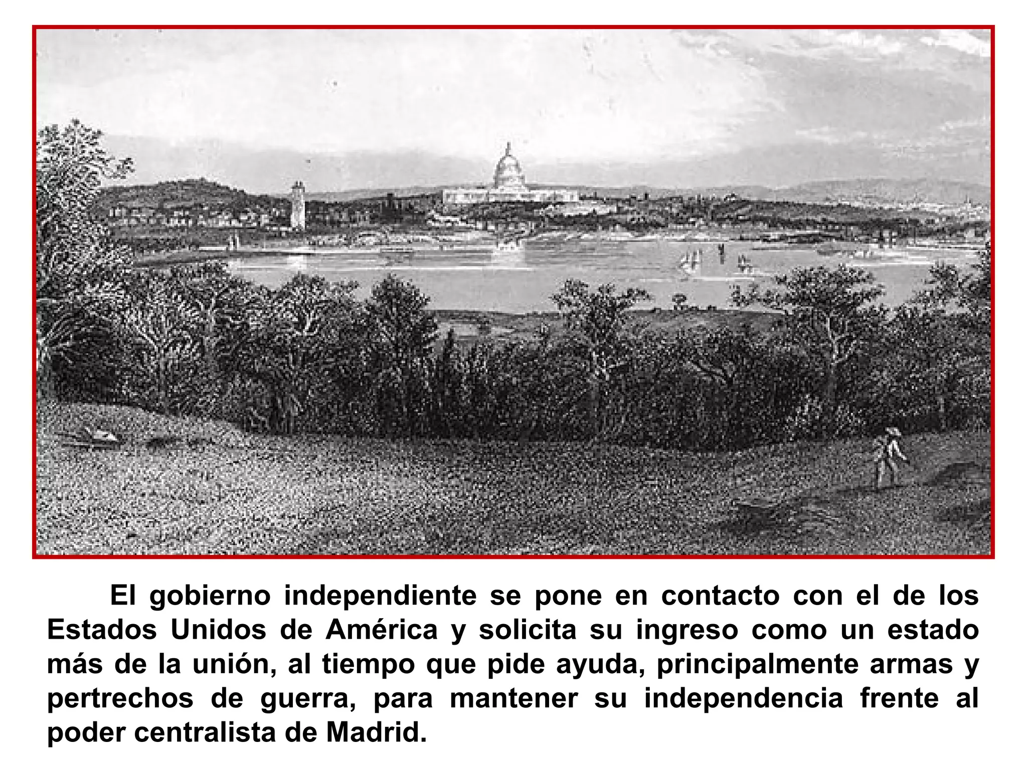 El gobierno independiente se pone en contacto con el de los
Estados Unidos de América y solicita su ingreso como un estado
más de la unión, al tiempo que pide ayuda, principalmente armas y
pertrechos de guerra, para mantener su independencia frente al
poder centralista de Madrid.
 