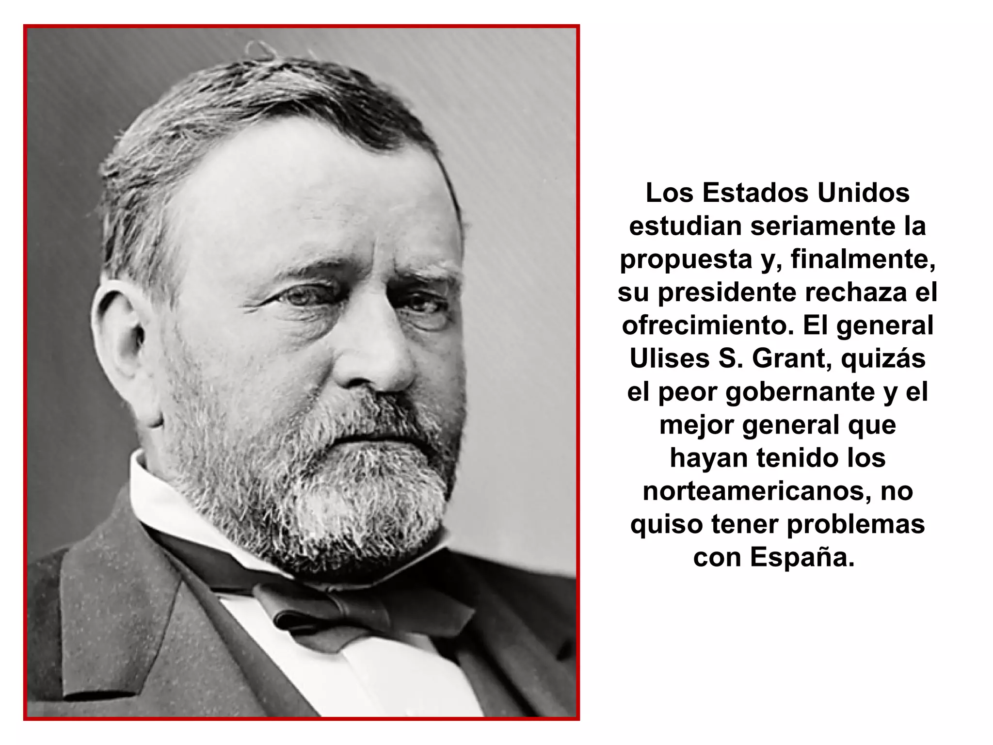 Los Estados Unidos
 estudian seriamente la
propuesta y, finalmente,
su presidente rechaza el
ofrecimiento. El general
 Ulises S. Grant, quizás
 el peor gobernante y el
    mejor general que
     hayan tenido los
  norteamericanos, no
 quiso tener problemas
      con España.
 