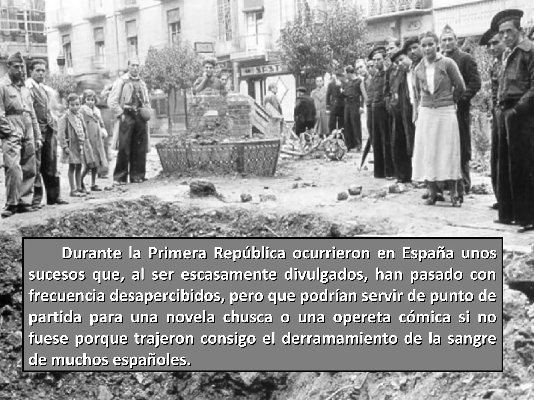 Durante la Primera República ocurrieron en España unos
sucesos que, al ser escasamente divulgados, han pasado con
frecuencia desapercibidos, pero que podrían servir de punto de
partida para una novela chusca o una opereta cómica si no
fuese porque trajeron consigo el derramamiento de la sangre
de muchos españoles.
 