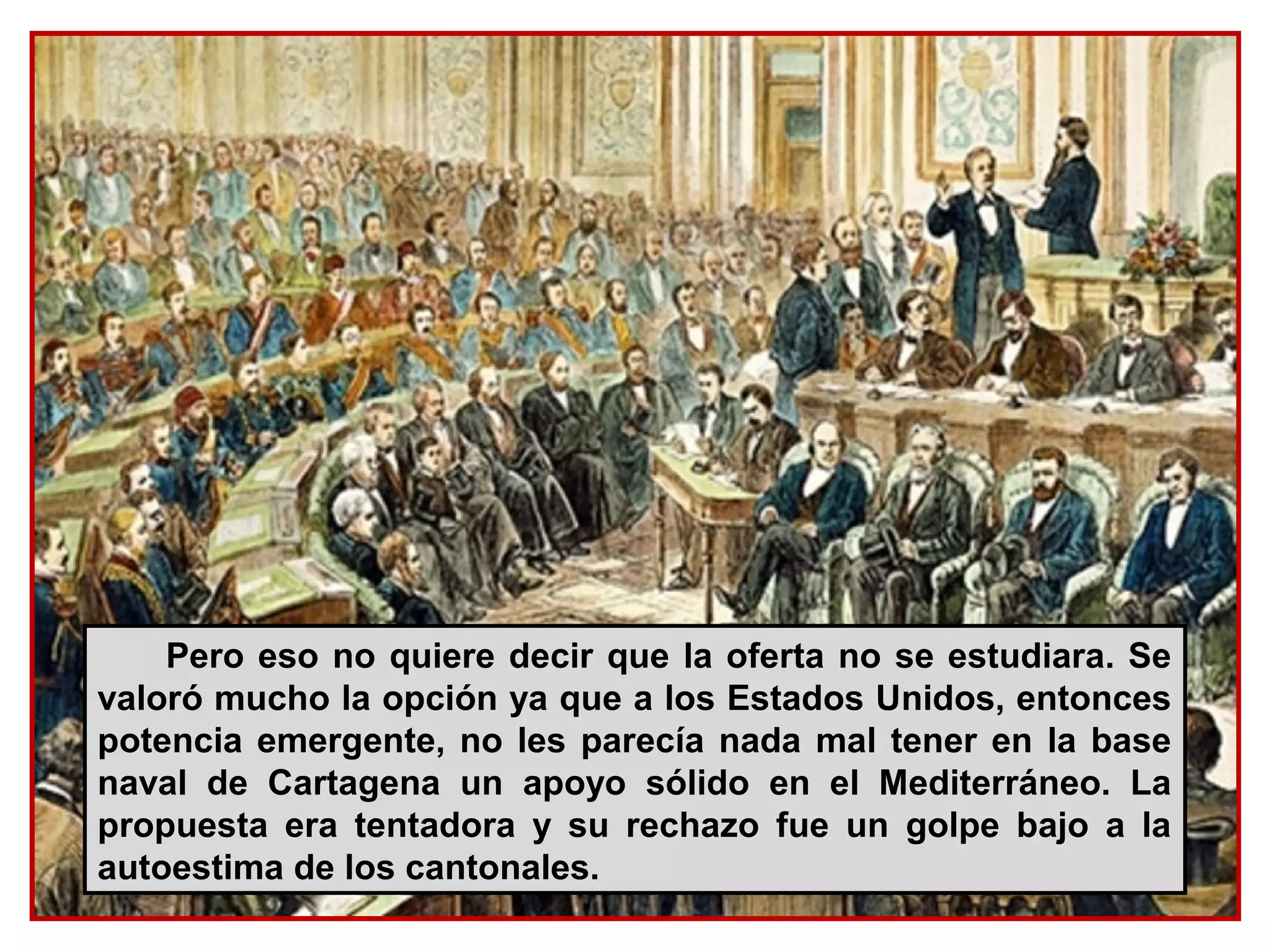 Pero eso no quiere decir que la oferta no se estudiara. Se
valoró mucho la opción ya que a los Estados Unidos, entonces
potencia emergente, no les parecía nada mal tener en la base
naval de Cartagena un apoyo sólido en el Mediterráneo. La
propuesta era tentadora y su rechazo fue un golpe bajo a la
autoestima de los cantonales.
 
