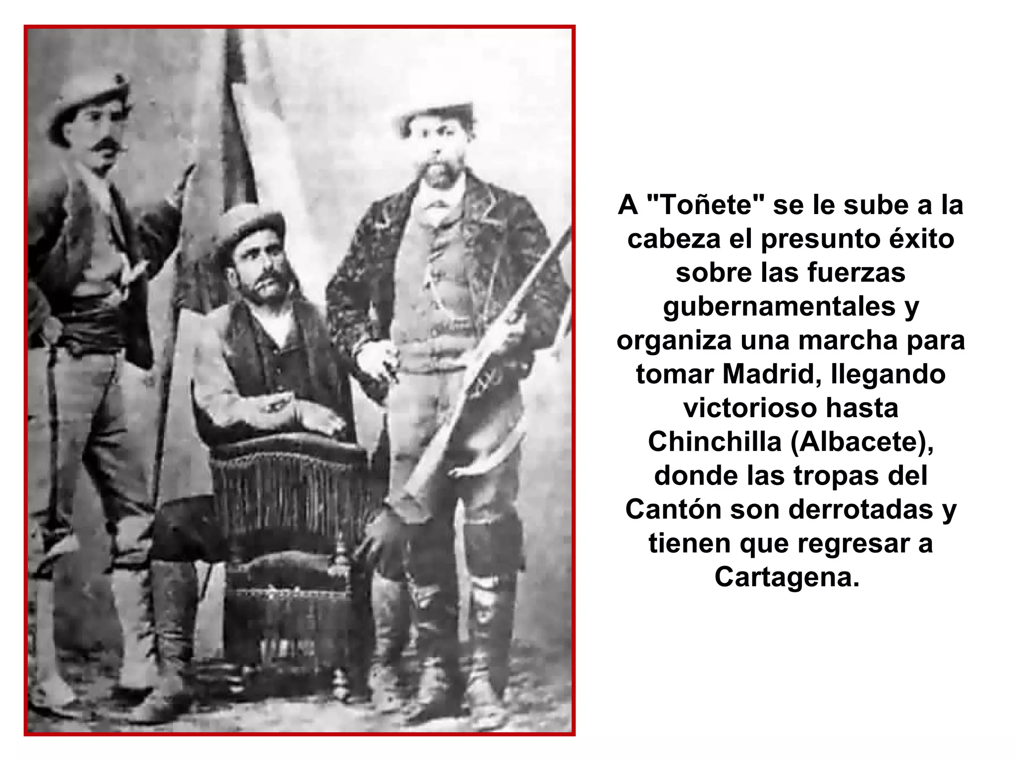 A "Toñete" se le sube a la
 cabeza el presunto éxito
      sobre las fuerzas
     gubernamentales y
organiza una marcha para
  tomar Madrid, llegando
      victorioso hasta
   Chinchilla (Albacete),
    donde las tropas del
 Cantón son derrotadas y
   tienen que regresar a
         Cartagena.
 