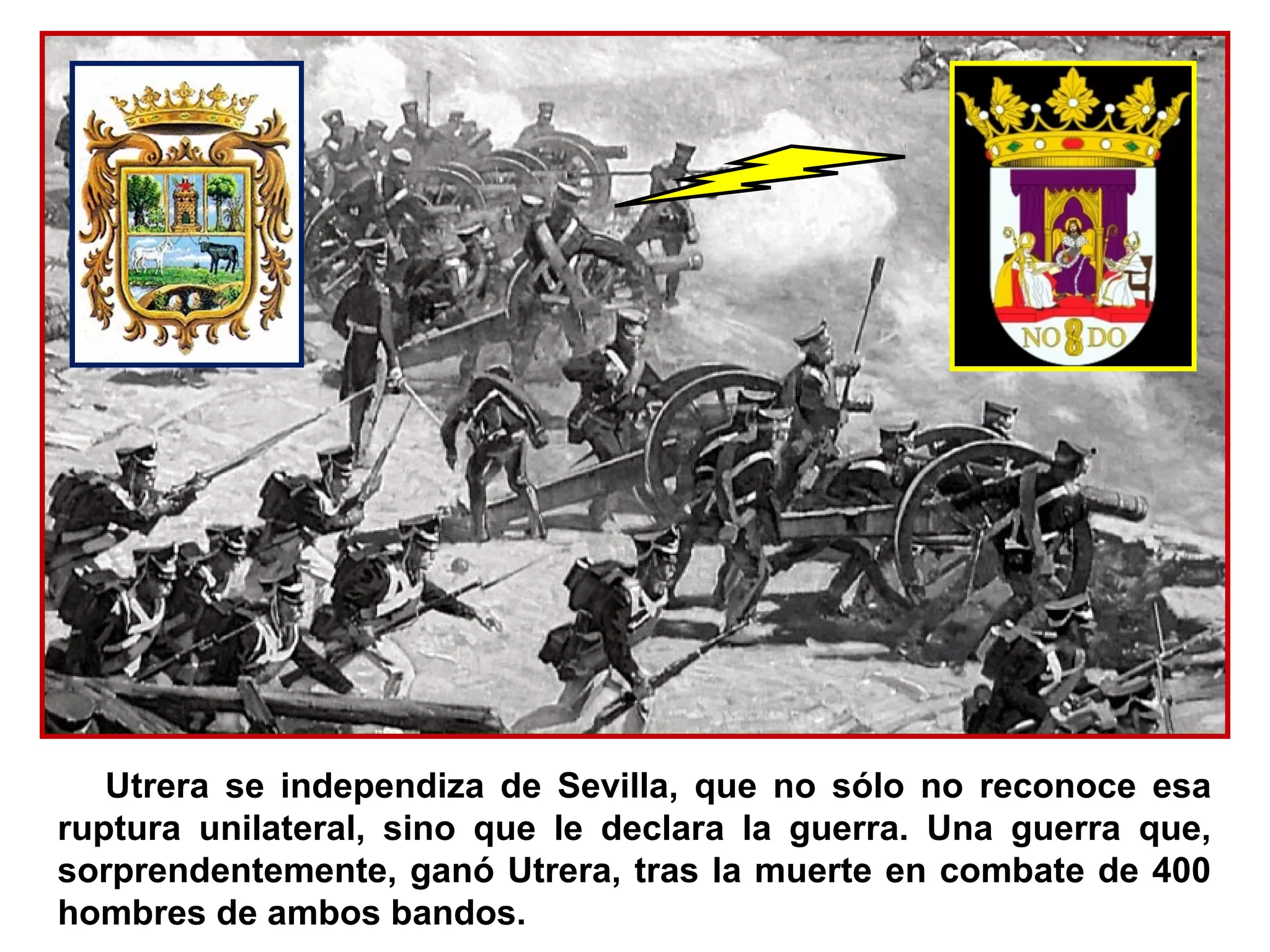 Utrera se independiza de Sevilla, que no sólo no reconoce esa
ruptura unilateral, sino que le declara la guerra. Una guerra que,
sorprendentemente, ganó Utrera, tras la muerte en combate de 400
hombres de ambos bandos.
 