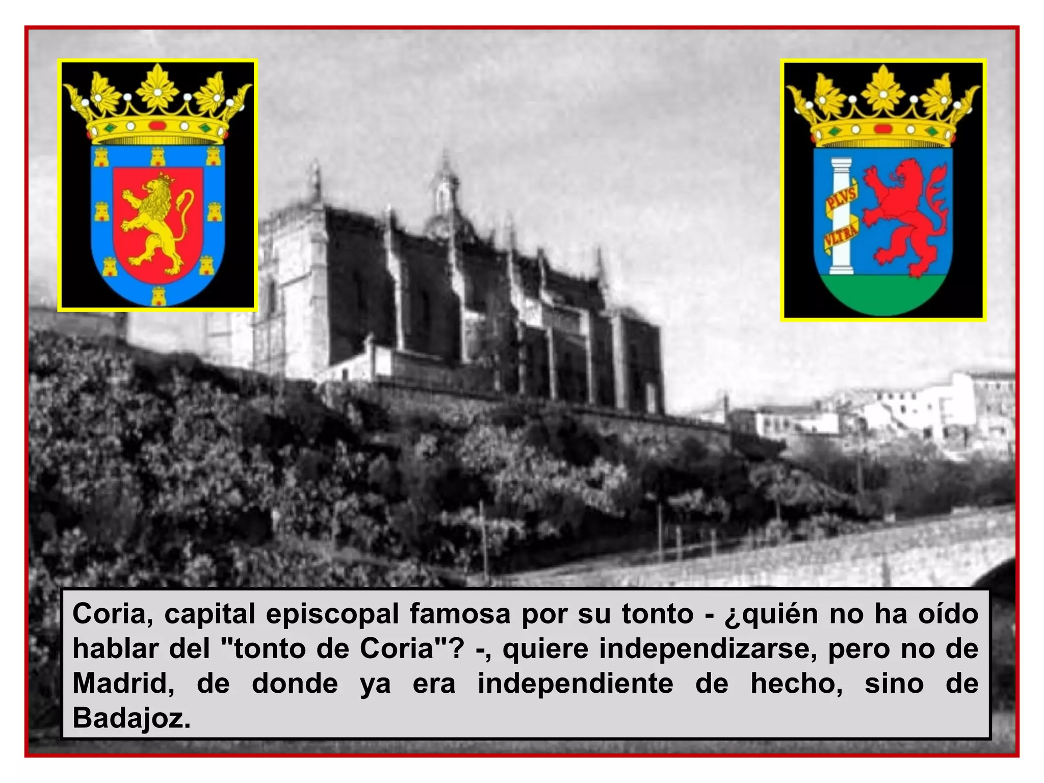 Coria, capital episcopal famosa por su tonto - ¿quién no ha oído
hablar del "tonto de Coria"? -, quiere independizarse, pero no de
Madrid, de donde ya era independiente de hecho, sino de
Badajoz.
 