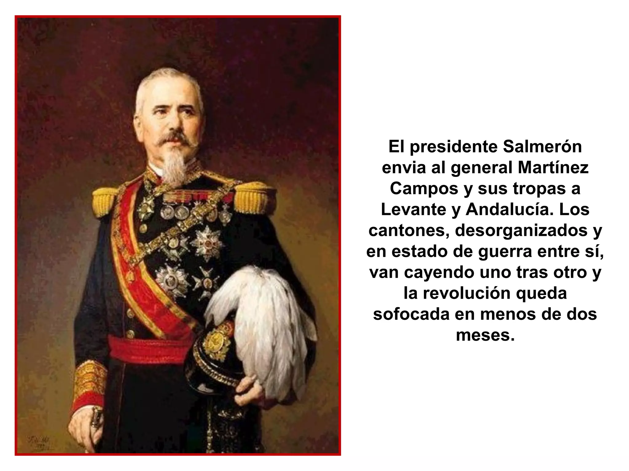 El presidente Salmerón
  envia al general Martínez
   Campos y sus tropas a
  Levante y Andalucía. Los
cantones, desorganizados y
en estado de guerra entre sí,
van cayendo uno tras otro y
     la revolución queda
 sofocada en menos de dos
            meses.
 