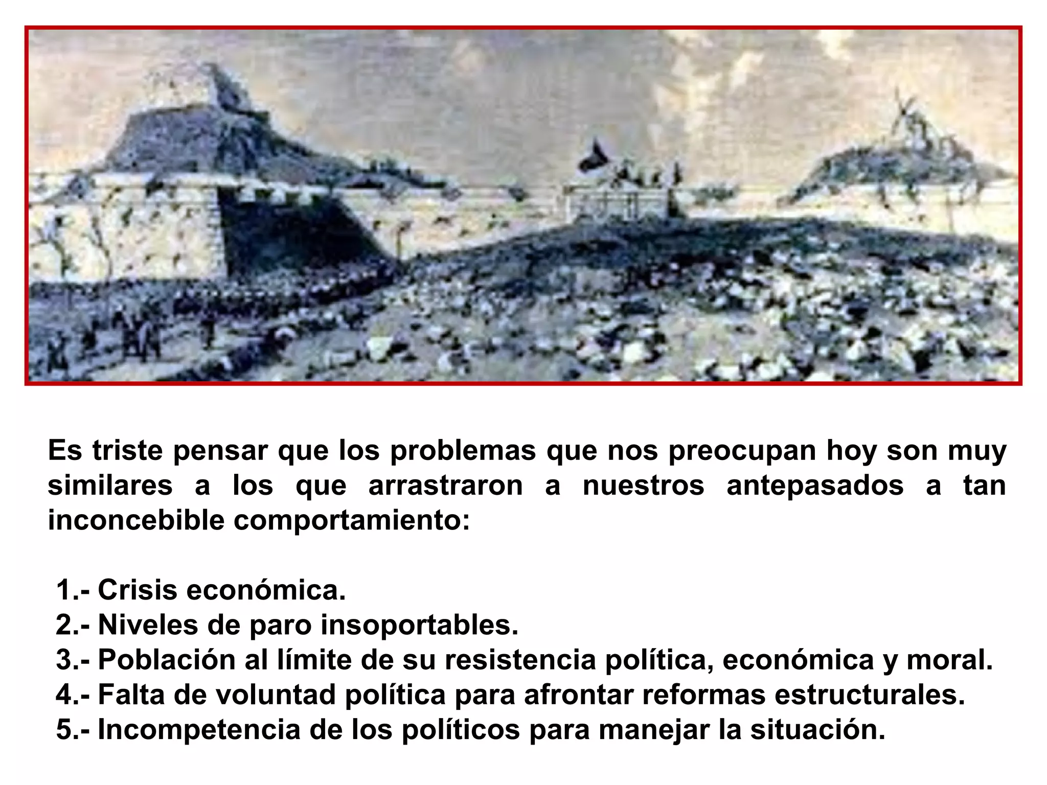 Es triste pensar que los problemas que nos preocupan hoy son muy
similares a los que arrastraron a nuestros antepasados a tan
inconcebible comportamiento:

1.- Crisis económica.
2.- Niveles de paro insoportables.
3.- Población al límite de su resistencia política, económica y moral.
4.- Falta de voluntad política para afrontar reformas estructurales.
5.- Incompetencia de los políticos para manejar la situación.
 