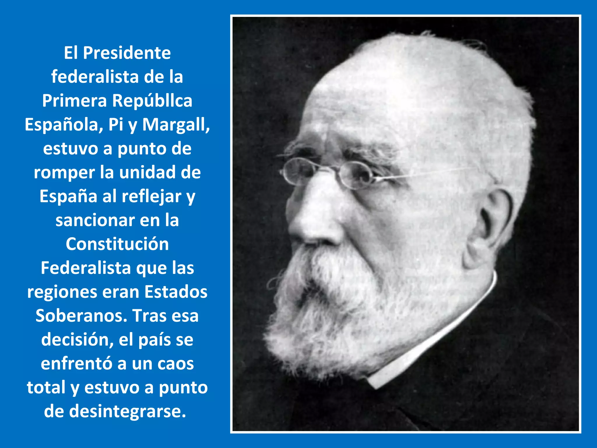 El Presidente
   federalista de la
  Primera Repúbllca
Española, Pi y Margall,
  estuvo a punto de
 romper la unidad de
  España al reflejar y
    sancionar en la
     Constitución
  Federalista que las
regiones eran Estados
 Soberanos. Tras esa
  decisión, el país se
  enfrentó a un caos
total y estuvo a punto
  de desintegrarse.
 