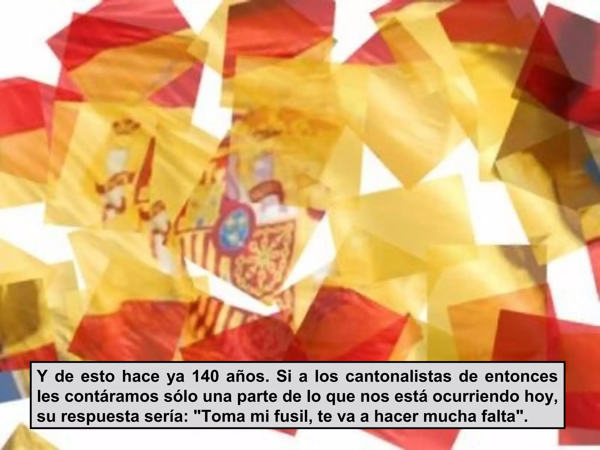 Y de esto hace ya 140 años. Si a los cantonalistas de entonces
les contáramos sólo una parte de lo que nos está ocurriendo hoy,
su respuesta sería: "Toma mi fusil, te va a hacer mucha falta".
 