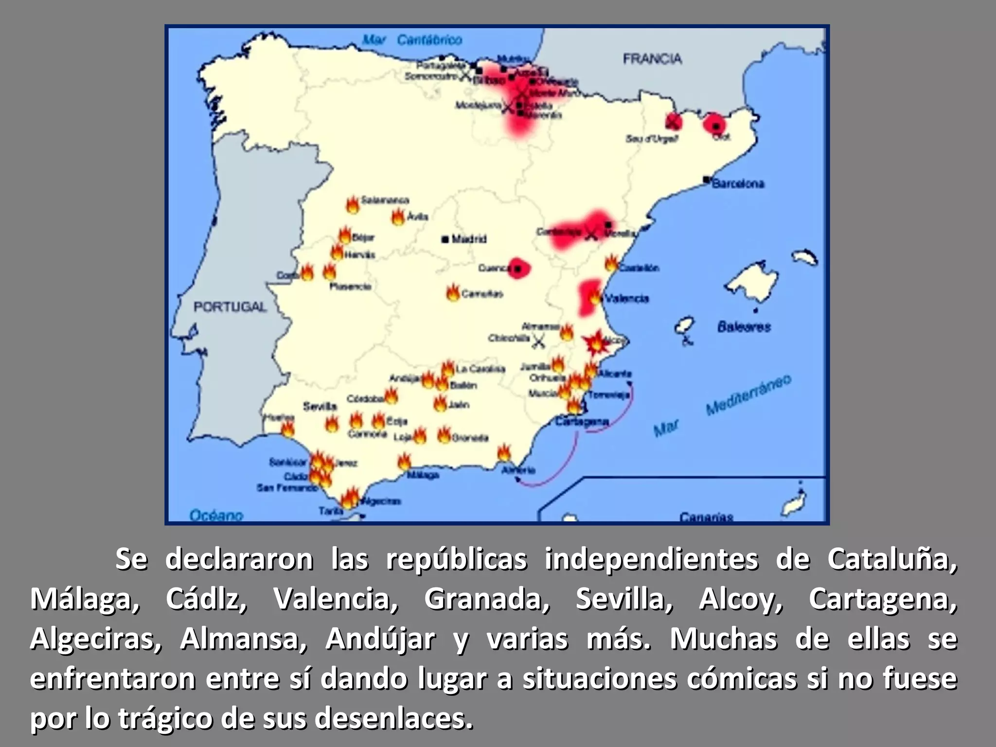 Se declararon las repúblicas independientes de Cataluña,
Málaga, Cádlz, Valencia, Granada, Sevilla, Alcoy, Cartagena,
Algeciras, Almansa, Andújar y varias más. Muchas de ellas se
enfrentaron entre sí dando lugar a situaciones cómicas si no fuese
por lo trágico de sus desenlaces.
 