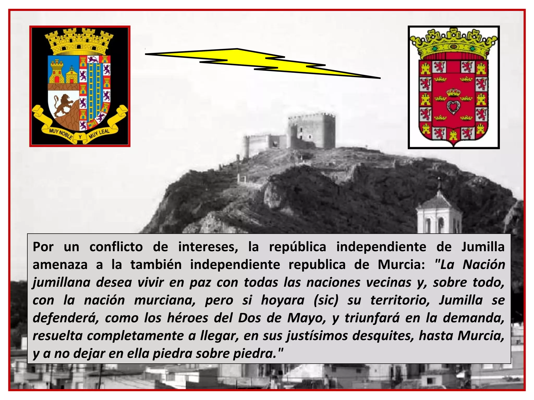 Por un conflicto de intereses, la república independiente de Jumilla
amenaza a la también independiente republica de Murcia: "La Nación
jumillana desea vivir en paz con todas las naciones vecinas y, sobre todo,
con la nación murciana, pero si hoyara (sic) su territorio, Jumilla se
defenderá, como los héroes del Dos de Mayo, y triunfará en la demanda,
resuelta completamente a llegar, en sus justísimos desquites, hasta Murcia,
y a no dejar en ella piedra sobre piedra."
 