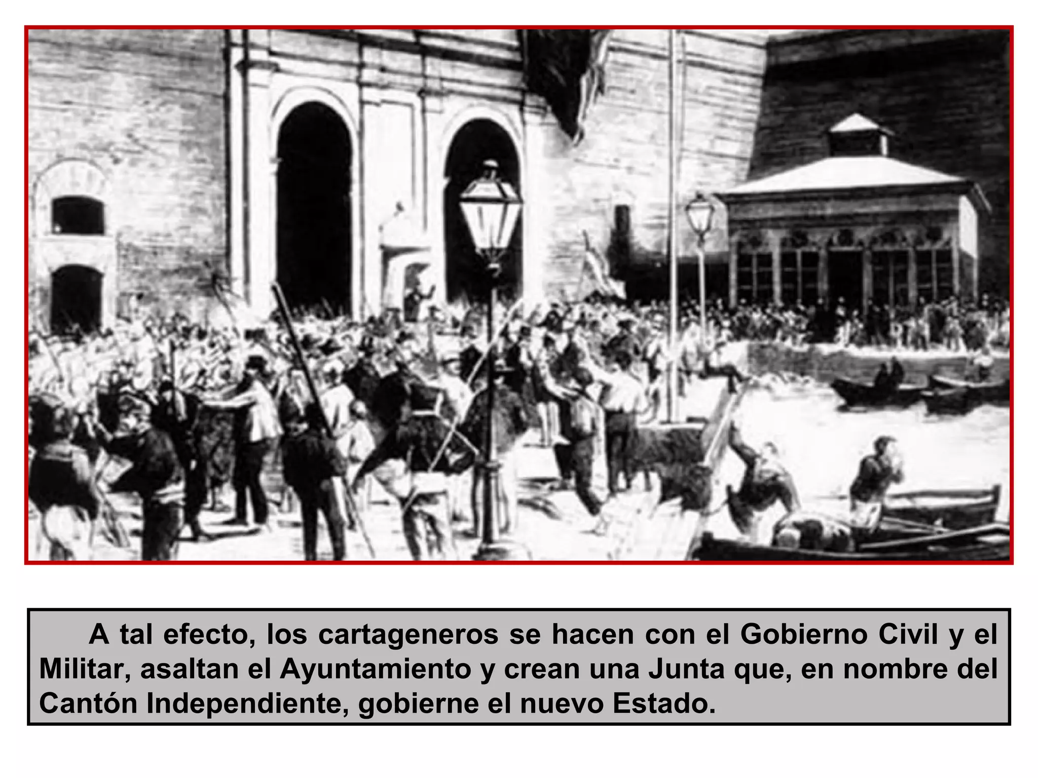A tal efecto, los cartageneros se hacen con el Gobierno Civil y el
Militar, asaltan el Ayuntamiento y crean una Junta que, en nombre del
Cantón Independiente, gobierne el nuevo Estado.
 