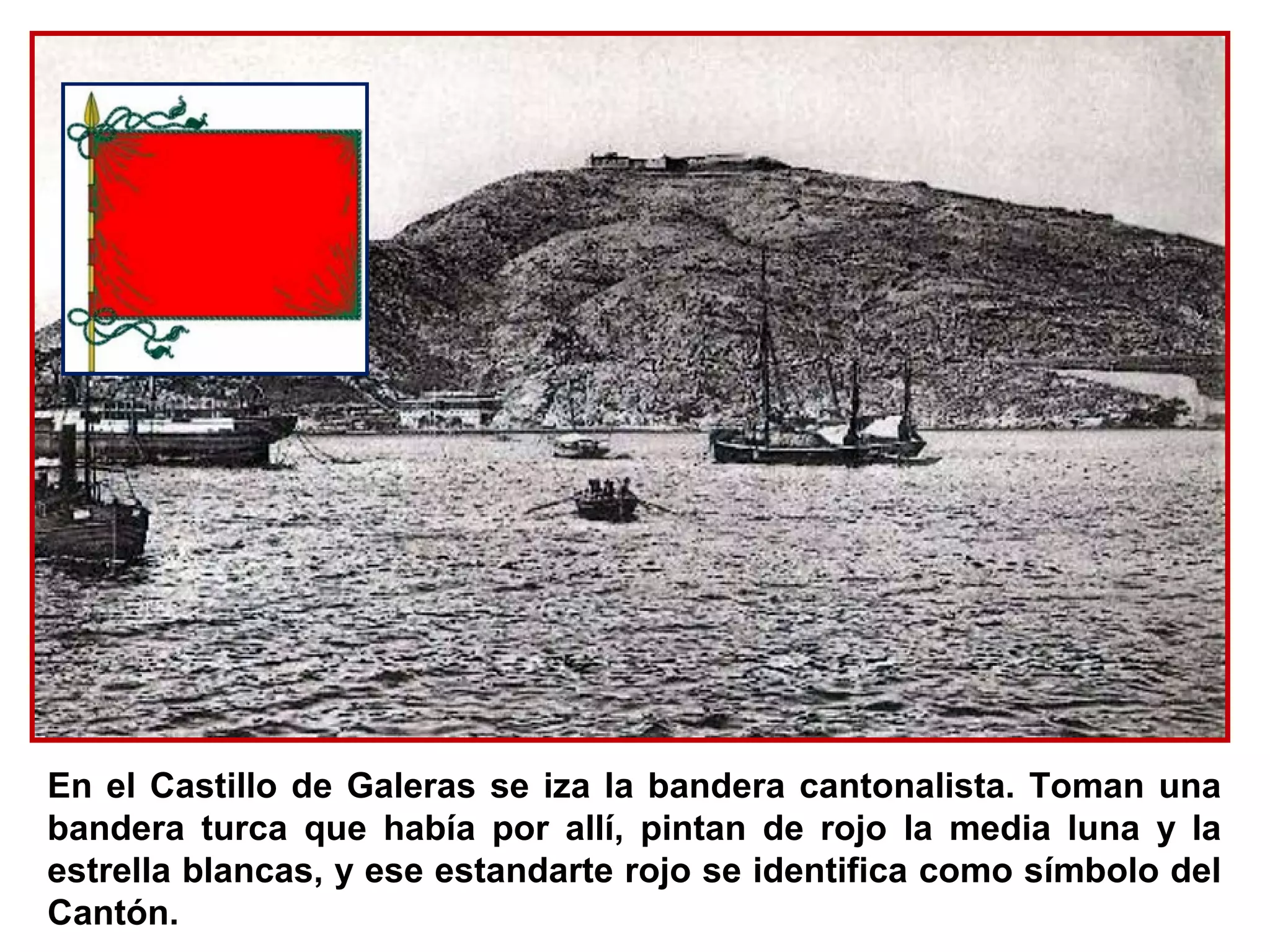 En el Castillo de Galeras se iza la bandera cantonalista. Toman una
bandera turca que había por allí, pintan de rojo la media luna y la
estrella blancas, y ese estandarte rojo se identifica como símbolo del
Cantón.
 