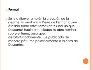 FermatSe le atribuye también la creación de la geometría analítica a Pierre de Fermat, quien escribió sobre estos temas antes incluso que Descartes hubiera publicado su obra seminal sobre el tema, pero que, desafortunadamente, fue publicada de manera póstuma posteriormente a la obra de Descartes. 