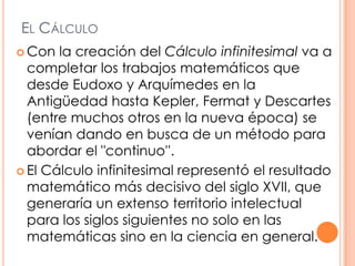 El Cálculo Con la creación del Cálculo infinitesimal va a completar los trabajos matemáticos que desde Eudoxo y Arquímedes en la Antigüedad hasta Kepler, Fermat y Descartes (entre muchos otros en la nueva época) se venían dando en busca de un método para abordar el "continuo''. El Cálculo infinitesimal representó el resultado matemático más decisivo del siglo XVII, que generaría un extenso territorio intelectual para los siglos siguientes no solo en las matemáticas sino en la ciencia en general.