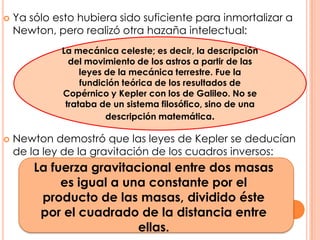 Ya sólo esto hubiera sido suficiente para inmortalizar a Newton, pero realizó otra hazaña intelectual:Newton demostró que las leyes de Kepler se deducían de la ley de la gravitación de los cuadros inversos:La mecánica celeste; es decir, la descripción del movimiento de los astros a partir de las leyes de la mecánica terrestre. Fue la fundición teórica de los resultados de Copérnico y Kepler con los de Galileo. No se trataba de un sistema filosófico, sino de una descripción matemática.La fuerza gravitacional entre dos masas es igual a una constante por el producto de las masas, dividido éste por el cuadrado de la distancia entre ellas.