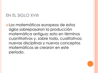 EN EL SIGLO XVIIILos matemáticos europeos de estos siglos sobrepasaron la producción matemática antigua; esto en términos cuantitativos y, sobre todo, cualitativos: nuevas disciplinas y nuevos conceptos matemáticos se crearon en este período.