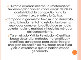 Durante el Renacimiento, las matemáticas tuvieron aplicación en varias áreas: desde la contabilidad, la cartografía hasta la agrimensura, el arte y la óptica.Tampoco la geometría tuvo mucho desarrollo pero, lo fundamental no estaba tanto en los resultados como en la actitud que se había abierto hacia la realidad y hacia los métodos del conocimiento.Ya en el siglo XVII, la Revolución Científica buscó desarrollar métodos matemáticos y científicos apropiados para poder integrar una gran colección de resultados en la física y en la astronomía que se habían estado generando.