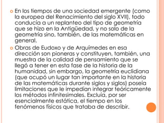 En los tiempos de una sociedad emergente (como la europea del Renacimiento del siglo XVII), todo conducía a un replanteo del tipo de geometría que se hizo en la Antigüedad, y no solo de la geometría sino, también, de las matemáticas en general.Obras de Eudoxo y de Arquímedes en esa dirección son pioneras y constituyen, también, una muestra de la calidad de pensamiento que se llegó a tener en esta fase de la historia de la humanidad, sin embargo, la geometría euclidiana (que ocupó un lugar tan importante en la historia de las matemáticas durante siglos y siglos) poseía limitaciones que le impedían integrar teóricamente los métodos infinitesimales. Excluía, por ser esencialmente estática, el tiempo en los fenómenos físicos que trataba de describir.