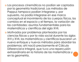 Los procesos cinemáticos no podían ser captados por la geometría tradicional. Los métodos de Pappus tampoco podían integrarse y, por supuesto, no podía integrarse en ese marco conceptual el movimiento de los cuerpos físicos, los cambios en el espacio y el tiempo, la variación de las cantidades: asuntos fundamentales para los matemáticos y científicos del siglo XVII.Motivados por problemas planteados por las ciencias físicas y por la vida social durante los siglos XVI y XVII, los matemáticos y científicos buscaron un nuevo enfoque y nuevos métodos para abordar los problemas; ahí nació precisamente el Cálculo Diferencial e Integral, que tuvo una repercusión extraordinaria en la historia de las matemáticas y en la geometría.