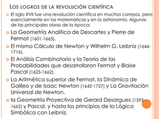 Los logros de la revolución científicaEl siglo XVII fue una revolución científica en muchos campos, pero esencialmente en las matemáticas y en la astronomía. Algunas de las principales obras de la época:La Geometría Analítica de Descartes y Pierre de Fermat (1601-1665),El mismo Cálculo de Newton y Wilhelm G. Leibniz (1646-1716),El Análisis Combinatorio y la Teoría de las Probabilidades que desarrollaron Fermat y Blaise Pascal (1623-1662),La Aritmética superior de Fermat, la Dinámica de Galileo y de Isaac Newton (1642-1727) y La Gravitación Universal de Newton,la Geometría Proyectiva de Gerard Desargues(1593-1662) y Pascal, y hasta los principios de la Lógica Simbólica con Leibniz. 