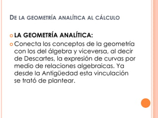 De la geometría analítica al cálculo  LA GEOMETRÍA ANALÍTICA:Conecta los conceptos de la geometría con los del álgebra y viceversa, al decir de Descartes, la expresión de curvas por medio de relaciones algebraicas. Ya desde la Antigüedad esta vinculación se trató de plantear.