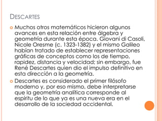 Descartes Muchos otros matemáticos hicieron algunos avances en esta relación entre álgebra y geometría durante esta época. Giovani di Casoli, Nicole Oresme (c. 1323-1382) y el mismo Galileo habían tratado de establecer representaciones gráficas de conceptos como los de tiempo, rapidez, distancia y velocidad; sin embargo, fue René Descartes quien dio el impulso definitivo en esta dirección a la geometría. Descartes es considerado el primer filósofo moderno y, por eso mismo, debe interpretarse que la geometría analítica corresponde al espíritu de lo que ya es una nueva era en el desarrollo de la sociedad occidental.