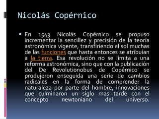 Nicolás CopérnicoEn 1543 Nicolás Copérnico se propuso incrementar la sencillez y precisión de la teoría astronómica vigente, transfiriendo al sol muchas de las funciones que hasta entonces se atribuían a la tierra. Esa revolución no se limita a una reforma astronómica, sino que con la publicación del De Revolutionobus de Copérnico se produjeron enseguida una serie de cambios radicales en la forma de comprender la naturaleza por parte del hombre, innovaciones que culminaron un siglo mas tarde con el concepto newtoniano del universo. 