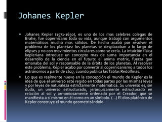 JohanesKeplerJohanesKepler (1571-1630), es uno de los mas celebres colegas de Brahe, fue copernicano toda su vida, aunque trabajó con argumentos matemáticos mucho mas sólidos. De hecho acabó por resolver el problema de los planetas: los planetas se desplazaban a lo largo de elipses y no con movimientos circulares como se creía. La intuición física kepleriana introduce un concepto mas de suma importancia en el desarrollo de la ciencia en el futuro: el anima motrix, fuerza que emanaba del sol y responsable de la órbita de los planetas. Al resolver este problema, Kepler acabo por convertir al copernicanismo a todos los astrónomos a partir de 1627, cuando publica las Tablas Redolfinas.Lo que es realmente nuevo en la concepción el mundo de Kepler es la idea de que el universo esté regido en todas partes por las mismas leyes y por leyes de naturaleza estrictamente matemática. Su universo es, sin duda, un universo estructurado, jerárquicamente estructurado en relación al sol y armoniosamente ordenado por el Creador, que se manifiesta a sí mismo en él como en un símbolo. (...) El dios platónico de Kepler construye el mundo geometrizándolo.