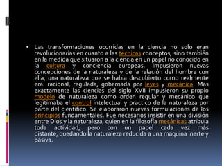 Las transformaciones ocurridas en la ciencia no solo eran revolucionarias en cuanto a las técnicas conceptos, sino también en la medida que situaron a la ciencia en un papel no conocido en la cultura y conciencia europeas. Impusieron nuevas concepciones de la naturaleza y de la relación del hombre con ella, una naturaleza que se había descubierto como realmente era: racional, regulada, gobernada por leyes y mecánica. Mas exactamente las ciencias del siglo XVII impusieron su propio modelo de naturaleza como orden regular y mecánico que legitimaba el control intelectual y practico de la naturaleza por parte del científico. Se elaboraron nuevas formulaciones de los principios fundamentales. Fue necesarios insistir en una división entre Dios y la naturaleza, quien en la filosofía mecánicas atribuía toda actividad, pero con un papel cada vez más distante, quedando la naturaleza reducida a una maquina inerte y pasiva. 